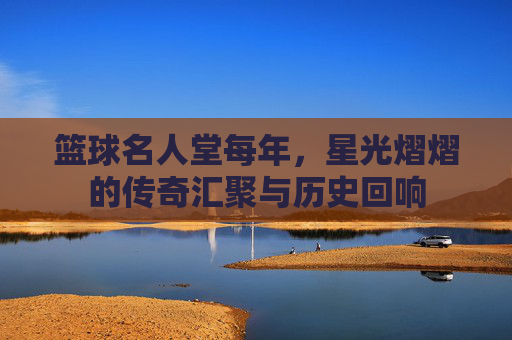 篮球名人堂每年,星光熠熠的传奇汇聚与历史回响