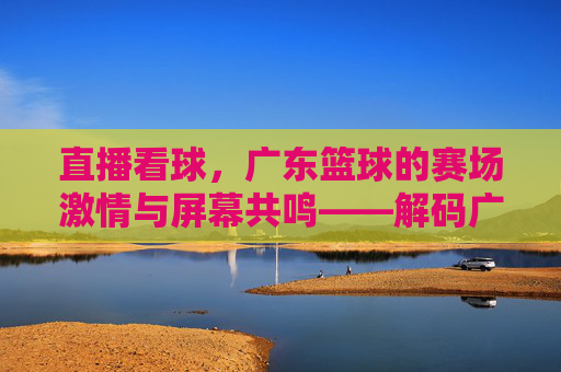 直播看球，广东篮球的赛场激情与屏幕共鸣——解码广东篮球赛事的线上传播新生态，直播看球，广东篮球的赛场激情与屏幕共鸣——解码广东篮球赛事的线上传播新生态
