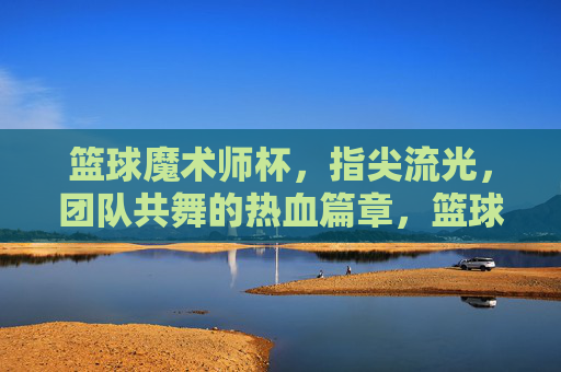 篮球魔术师杯，指尖流光，团队共舞的热血篇章，篮球魔术师杯，指尖流光，团队共舞的热血篇章