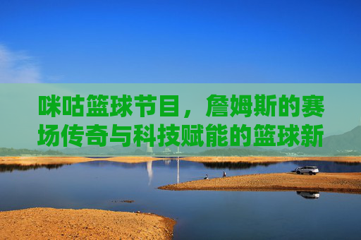 咪咕篮球节目，詹姆斯的赛场传奇与科技赋能的篮球新体验，咪咕篮球节目，詹姆斯赛场传奇与科技赋能的篮球新体验