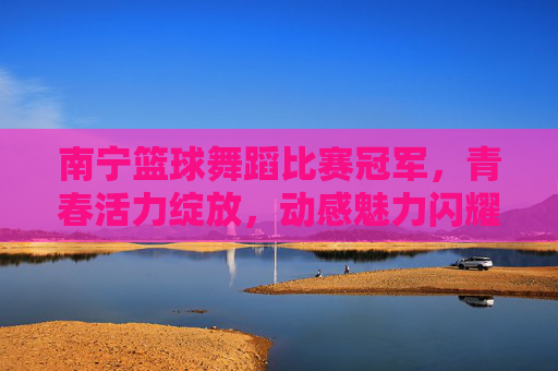 南宁篮球舞蹈比赛冠军，青春活力绽放，动感魅力闪耀，南宁篮球舞蹈比赛冠军，青春活力绽放，动感魅力闪耀