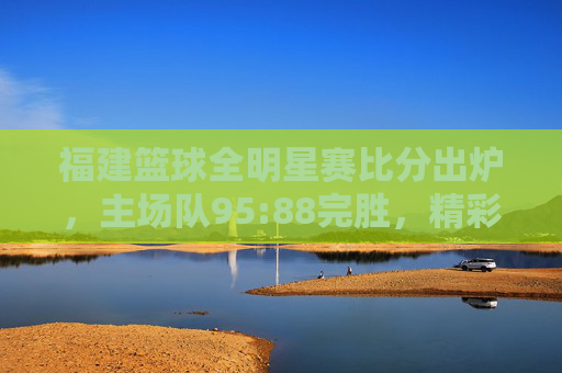 福建篮球全明星赛比分出炉,主场队95:88完胜,精彩对决点燃赛场热情