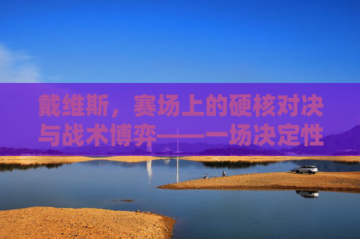 戴维斯,赛场上的硬核对决与战术博弈——一场决定性的篮球对决分析,戴维斯,赛场上的硬核对决与战术博弈——一场决定性的篮球对决分析