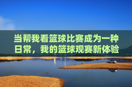 当帮我看篮球比赛成为一种日常，我的篮球观赛新体验