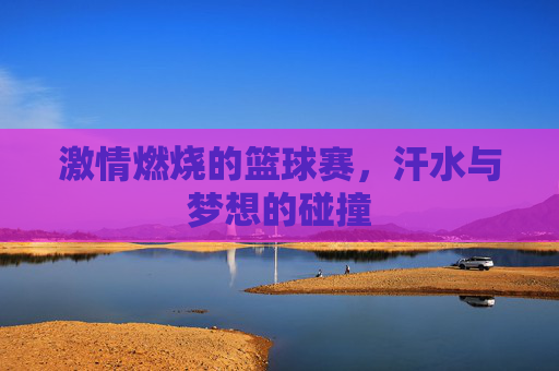 激情燃烧的篮球赛,汗水与梦想的碰撞
