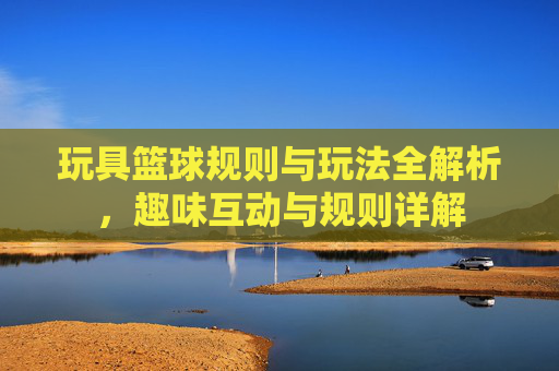 玩具篮球规则与玩法全解析,趣味互动与规则详解