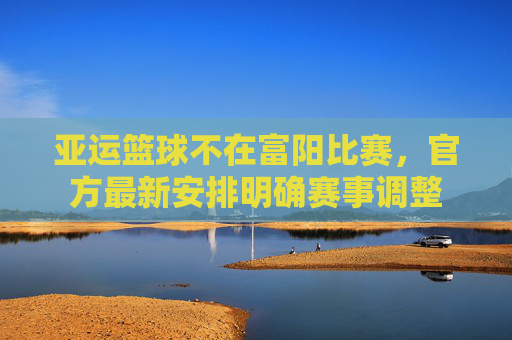 亚运篮球不在富阳比赛，官方最新安排明确赛事调整
