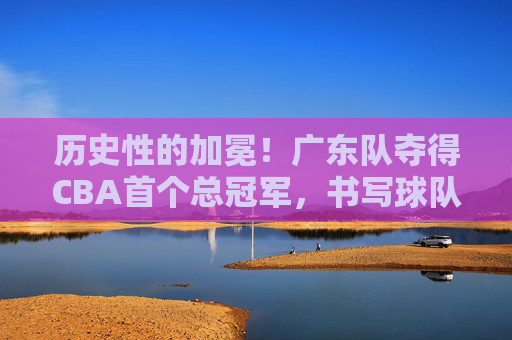 历史性的加冕！广东队夺得CBA首个总冠军，书写球队新篇章