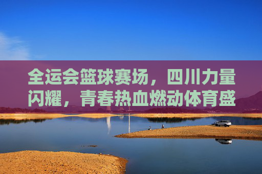 全运会篮球赛场，四川力量闪耀，青春热血燃动体育盛事