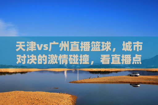 天津vs广州直播篮球,城市对决的激情碰撞,看直播点燃青春热血