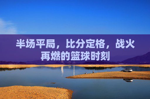 半场平局，比分定格，战火再燃的篮球时刻