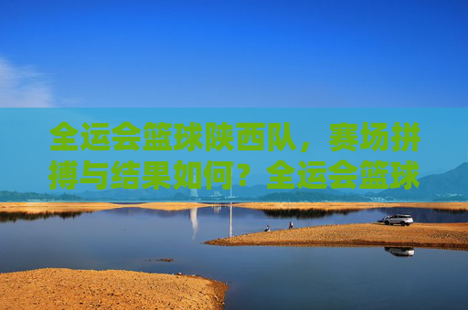 全运会篮球陕西队,赛场拼搏与结果如何?全运会篮球陕西队,赛场拼搏与结果如何?