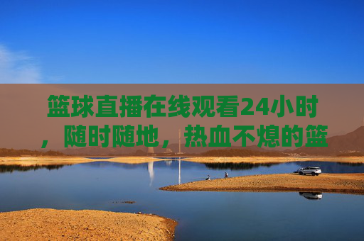 篮球直播在线观看24小时，随时随地，热血不熄的篮球盛宴