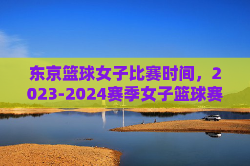 东京篮球女子比赛时间，2023-2024赛季女子篮球赛事时间表详解
