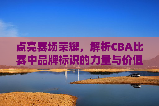点亮赛场荣耀,解析CBA比赛中品牌标识的力量与价值,点亮赛场荣耀,解析CBA比赛中品牌标识的力量与价值