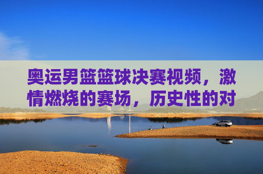 奥运男篮篮球决赛视频，激情燃烧的赛场，历史性的对决与传承