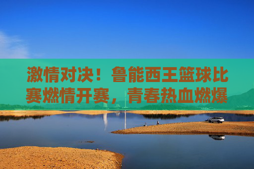 激情对决!鲁能西王篮球比赛燃情开赛,青春热血燃爆赛场