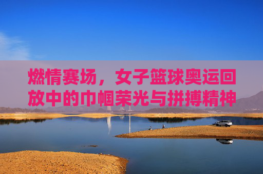 燃情赛场，女子篮球奥运回放中的巾帼荣光与拼搏精神，燃情赛场，女子篮球奥运回放中的巾帼荣光与拼搏精神