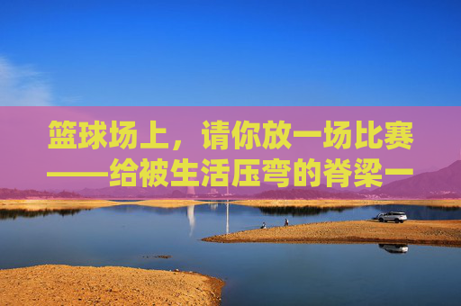篮球场上，请你放一场比赛——给被生活压弯的脊梁一个回响，篮球场上，请你放一场比赛——给被生活压弯的脊梁一个回响