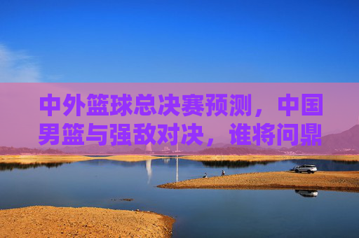 中外篮球总决赛预测,中国男篮与强敌对决,谁将问鼎?——从阵容深度到战术博弈的深度解析