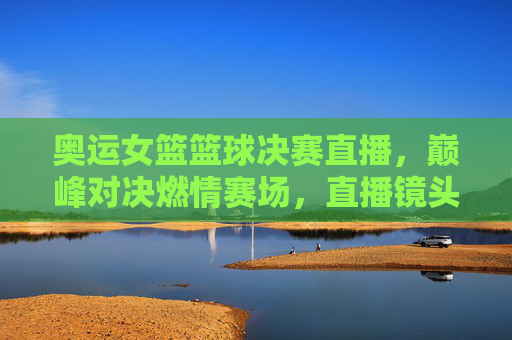 奥运女篮篮球决赛直播,巅峰对决燃情赛场,直播镜头下见证荣耀时刻