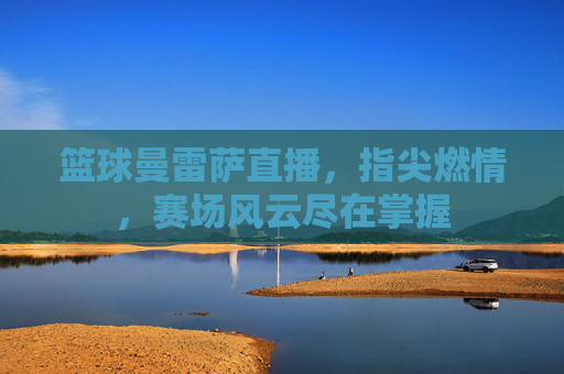 篮球曼雷萨直播，指尖燃情，赛场风云尽在掌握