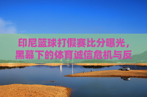 印尼篮球打假赛比分曝光，黑幕下的体育诚信危机与反思