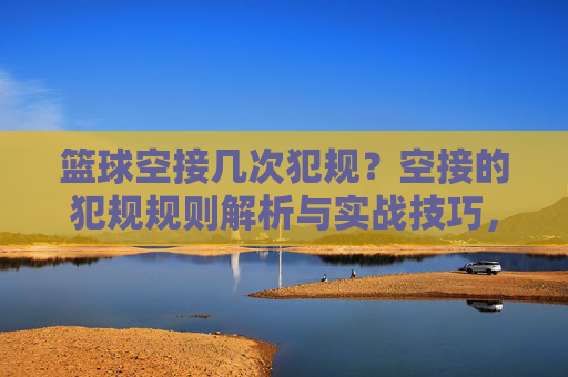 篮球空接几次犯规?空接的犯规规则解析与实战技巧,篮球空接犯规次数解析,规则细节与实战技巧全解