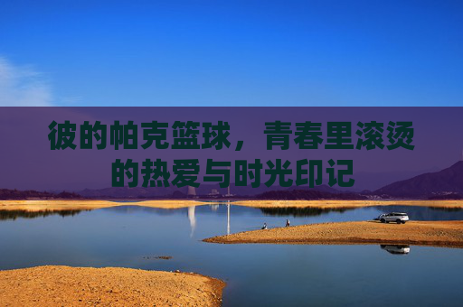 彼的帕克篮球,青春里滚烫的热爱与时光印记