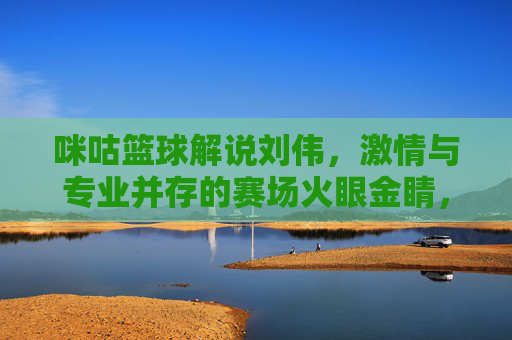 咪咕篮球解说刘伟,激情与专业并存的赛场火眼金睛,点燃篮球热爱的每一个瞬间,咪咕篮球解说刘伟,激情与专业并存的赛场火眼金睛,点燃篮球热爱的每一个瞬间