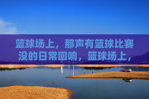 篮球场上,那声有篮球比赛没的日常回响,篮球场上,那声有篮球比赛没的日常回响