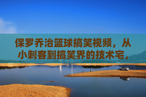 保罗乔治篮球搞笑视频,从小刺客到搞笑界的技术宅,那些笑到拍桌的扣篮与意外