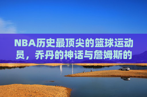 NBA历史最顶尖的篮球运动员，乔丹的神话与詹姆斯的王朝——谁才是篮球最厉害的人？