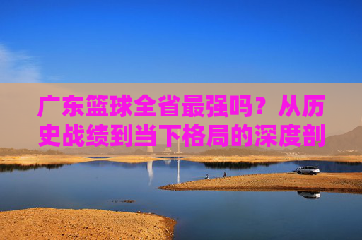 广东篮球全省最强吗？从历史战绩到当下格局的深度剖析，广东篮球是否为全省最强？从历史战绩到当下格局的深度剖析