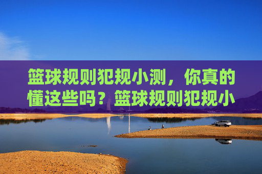 篮球规则犯规小测,你真的懂这些吗?篮球规则犯规小测,你真的懂这些吗?