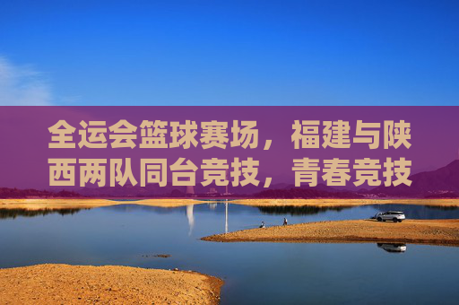 全运会篮球赛场，福建与陕西两队同台竞技，青春竞技谱新篇，全运会篮球赛场，福建与陕西同台竞技，青春竞技谱新篇