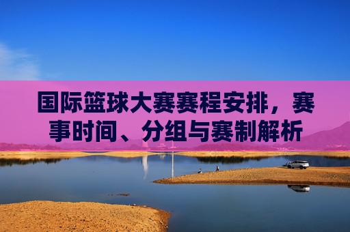 国际篮球大赛赛程安排,赛事时间、分组与赛制解析