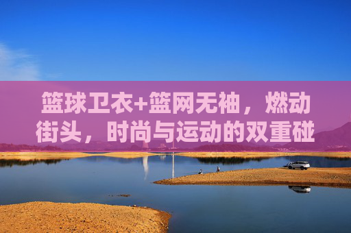 篮球卫衣+篮网无袖,燃动街头,时尚与运动的双重碰撞,篮球卫衣+篮网无袖,燃动街头,时尚与运动的双重碰撞