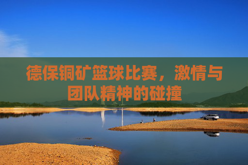 德保铜矿篮球比赛，激情与团队精神的碰撞
