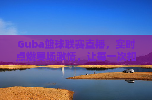 Guba篮球联赛直播，实时点燃赛场激情，让每一次扣篮都触手可及，Guba篮球联赛直播，实时点燃赛场激情，每一次扣篮触手可及