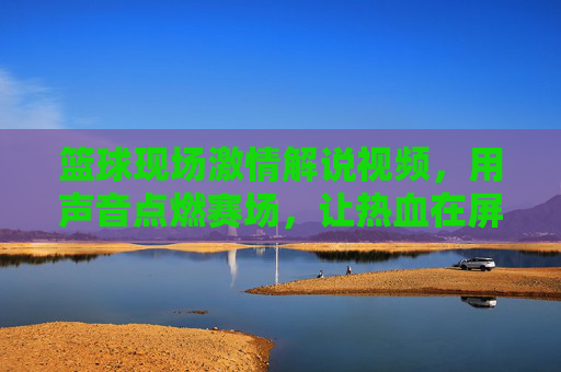 篮球现场激情解说视频,用声音点燃赛场,让热血在屏幕上沸腾