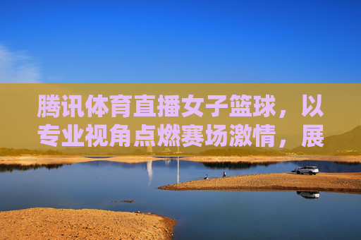 腾讯体育直播女子篮球，以专业视角点燃赛场激情，展现巾帼运动魅力，腾讯体育直播女子篮球，专业视角点燃赛场激情，展现巾帼运动魅力
