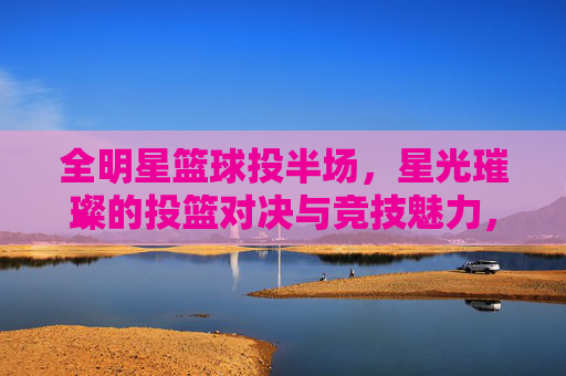 全明星篮球投半场，星光璀璨的投篮对决与竞技魅力，全明星篮球投半场，星光璀璨的投篮对决与竞技魅力