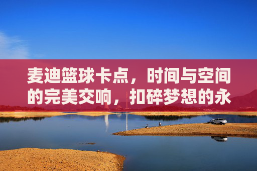 麦迪篮球卡点,时间与空间的完美交响,扣碎梦想的永恒瞬间