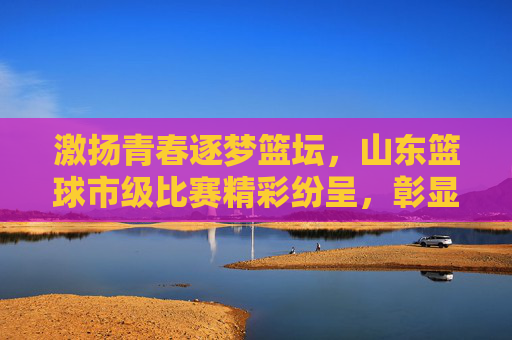 激扬青春逐梦篮坛,山东篮球市级比赛精彩纷呈,彰显体育精神魅力,激扬青春逐梦篮坛,山东篮球市级比赛精彩纷呈,彰显体育精神魅力