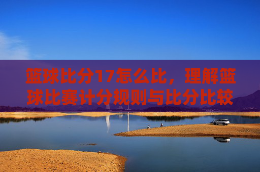 篮球比分17怎么比,理解篮球比赛计分规则与比分比较逻辑解析,篮球比分17怎么比,解析篮球比赛计分规则与比分比较逻辑