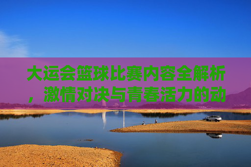 大运会篮球比赛内容全解析,激情对决与青春活力的动感演绎