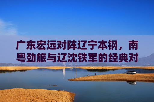 广东宏远对阵辽宁本钢，南粤劲旅与辽沈铁军的经典对决，谁将延续主场优势？广东宏远vs辽宁本钢，南粤劲旅与辽沈铁军经典对决，谁将延续主场优势？