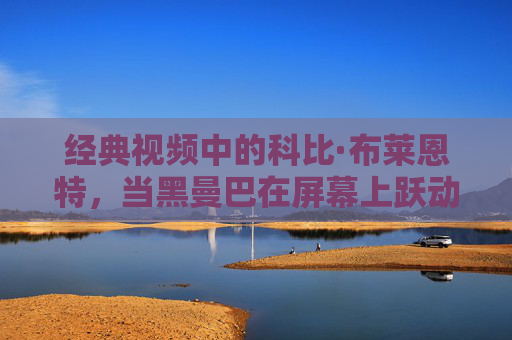 经典视频中的科比·布莱恩特，当黑曼巴在屏幕上跃动，永恒的篮球精神被唤醒