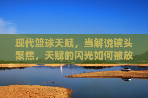 现代篮球天赋，当解说镜头聚焦，天赋的闪光如何被放大？——篮球解说视频中的天赋演绎与解读